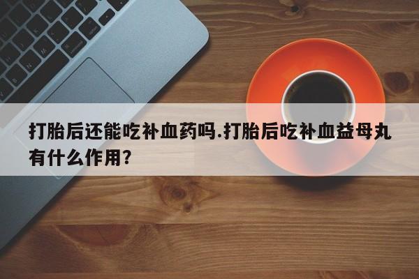 推荐个卖打胎药微信联系方式打胎后还能吃补血药吗.打胎后吃补血益母丸有什么作用？
