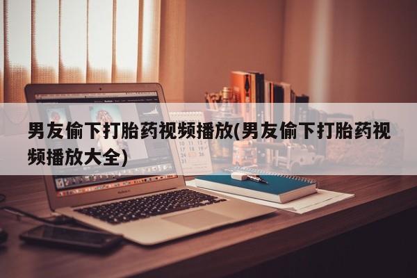 推荐个卖打胎药微信联系方式男友偷下打胎药视频播放(男友偷下打胎药视频播放大全)