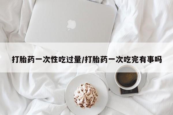 推荐个卖打胎药微信联系方式打胎药一次性吃过量/打胎药一次吃完有事吗