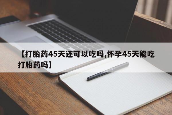 推荐个卖打胎药微信联系方式【打胎药45天还可以吃吗,怀孕45天能吃打胎药吗】