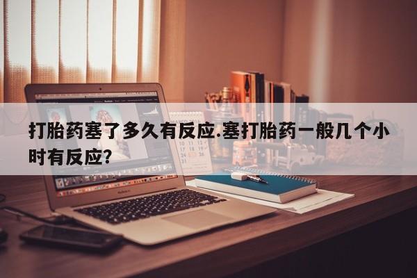 推荐个卖打胎药微信联系方式打胎药塞了多久有反应.塞打胎药一般几个小时有反应？