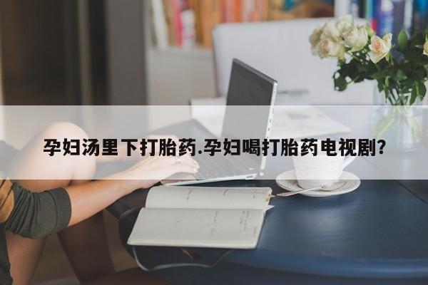 推荐个卖打胎药微信联系方式孕妇汤里下打胎药.孕妇喝打胎药电视剧？
