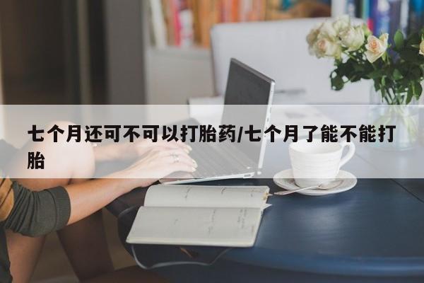 推荐个卖打胎药微信联系方式七个月还可不可以打胎药/七个月了能不能打胎