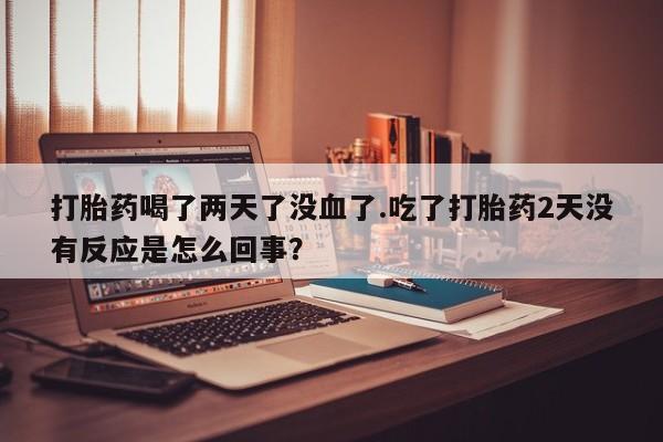 推荐个卖打胎药微信联系方式打胎药喝了两天了没血了.吃了打胎药2天没有反应是怎么回事？