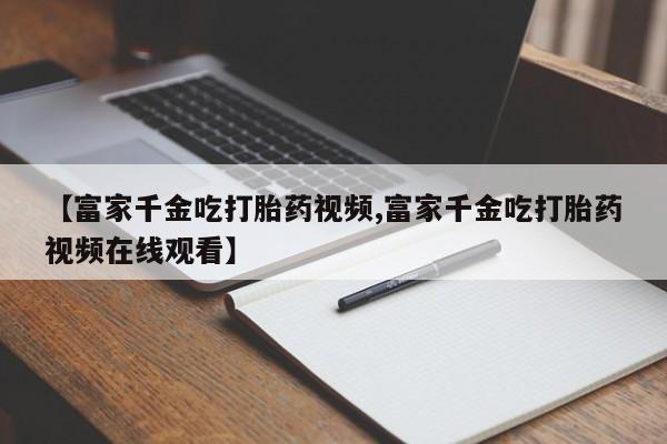 推荐个卖打胎药微信联系方式【富家千金吃打胎药视频,富家千金吃打胎药视频在线观看】