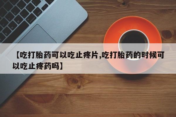 推荐个卖打胎药微信联系方式【吃打胎药可以吃止疼片,吃打胎药的时候可以吃止疼药吗】