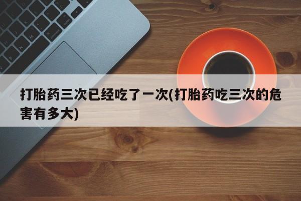 推荐个卖打胎药微信联系方式打胎药三次已经吃了一次(打胎药吃三次的危害有多大)