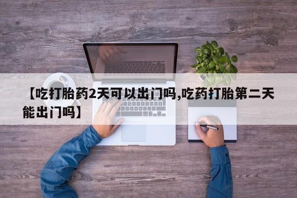 推荐个卖打胎药微信联系方式【吃打胎药2天可以出门吗,吃药打胎第二天能出门吗】