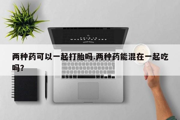 推荐个卖打胎药微信联系方式两种药可以一起打胎吗.两种药能混在一起吃吗？