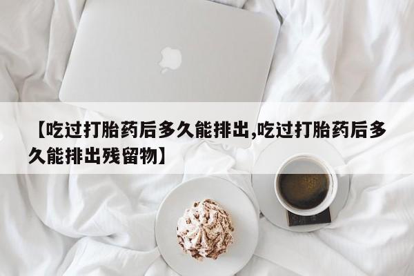 推荐个卖打胎药微信联系方式【吃过打胎药后多久能排出,吃过打胎药后多久能排出残留物】