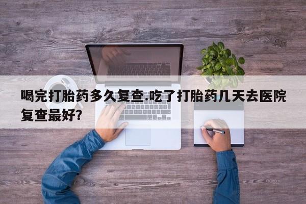 推荐个卖打胎药微信联系方式喝完打胎药多久复查.吃了打胎药几天去医院复查最好？