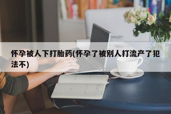 推荐个卖打胎药微信联系方式怀孕被人下打胎药(怀孕了被别人打流产了犯法不)