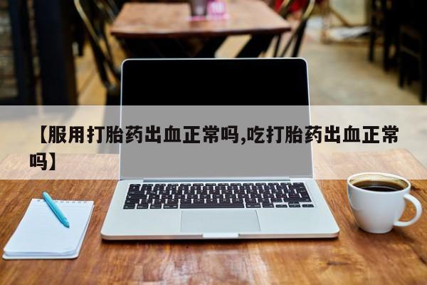 推荐个卖打胎药微信联系方式【服用打胎药出血正常吗,吃打胎药出血正常吗】