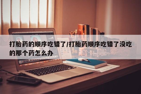 推荐个卖打胎药微信联系方式打胎药的顺序吃错了/打胎药顺序吃错了没吃的那个药怎么办