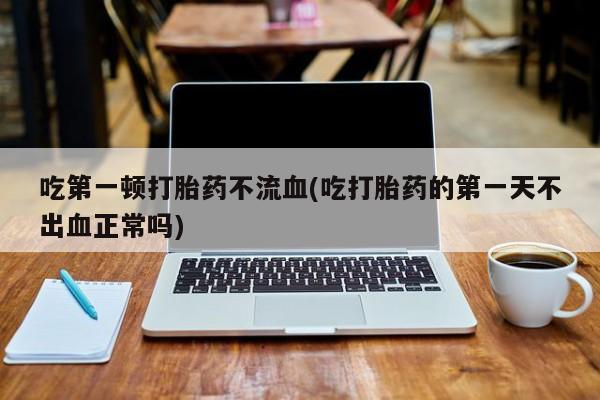 推荐个卖打胎药微信联系方式吃第一顿打胎药不流血(吃打胎药的第一天不出血正常吗)