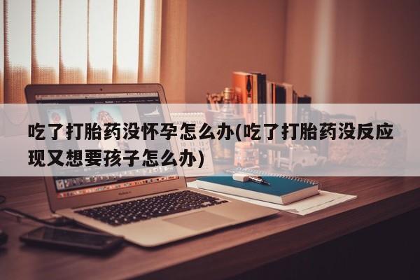 推荐个卖打胎药微信联系方式吃了打胎药没怀孕怎么办(吃了打胎药没反应现又想要孩子怎么办)