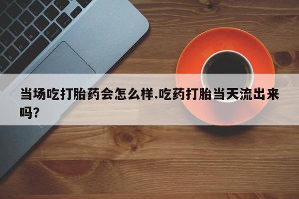 推荐个卖打胎药微信联系方式当场吃打胎药会怎么样.吃药打胎当天流出来吗？