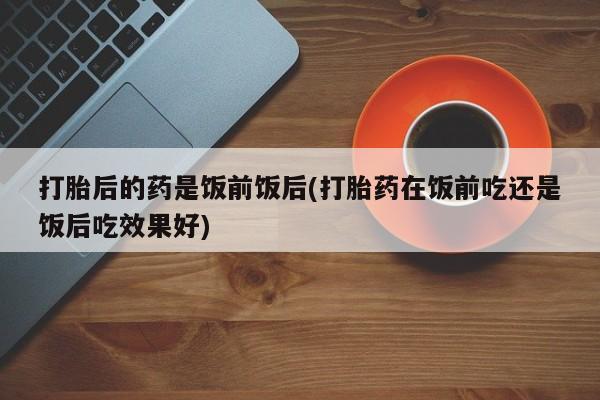 推荐个卖打胎药微信联系方式打胎后的药是饭前饭后(打胎药在饭前吃还是饭后吃效果好)