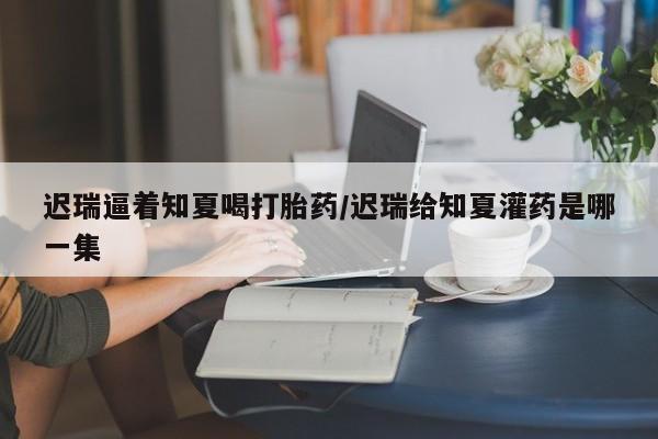 推荐个卖打胎药微信联系方式迟瑞逼着知夏喝打胎药/迟瑞给知夏灌药是哪一集