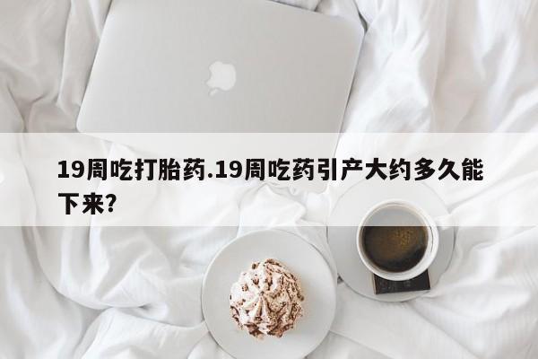推荐个卖打胎药微信联系方式19周吃打胎药.19周吃药引产大约多久能下来？
