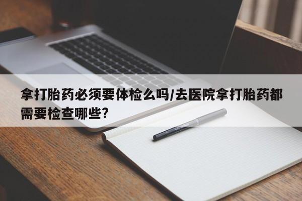 推荐个卖打胎药微信联系方式拿打胎药必须要体检么吗/去医院拿打胎药都需要检查哪些?