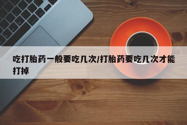 推荐个卖打胎药微信联系方式吃打胎药一般要吃几次/打胎药要吃几次才能打掉