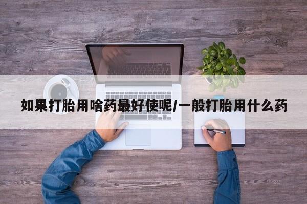 推荐个卖打胎药微信联系方式如果打胎用啥药最好使呢/一般打胎用什么药
