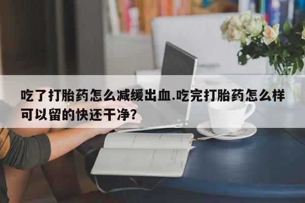 推荐个卖打胎药微信联系方式吃了打胎药怎么减缓出血.吃完打胎药怎么样可以留的快还干净？