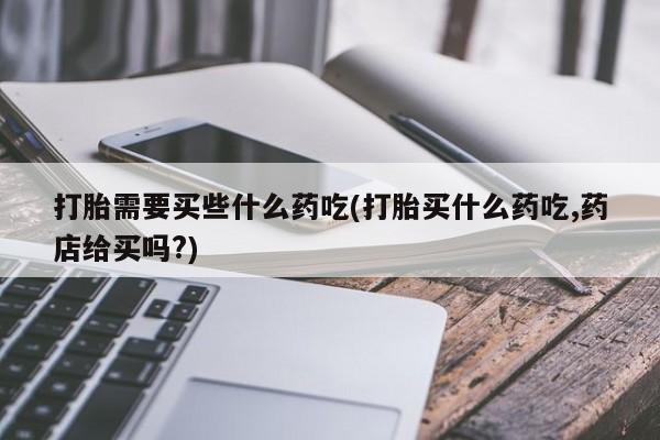 推荐个卖打胎药微信联系方式打胎需要买些什么药吃(打胎买什么药吃,药店给买吗?)