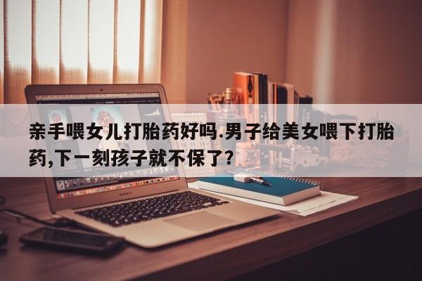推荐个卖打胎药微信联系方式亲手喂女儿打胎药好吗.男子给美女喂下打胎药,下一刻孩子就不保了？