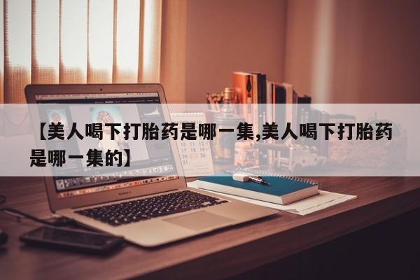 推荐个卖打胎药微信联系方式【美人喝下打胎药是哪一集,美人喝下打胎药是哪一集的】