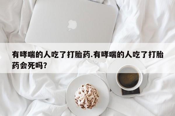 推荐个卖打胎药微信联系方式有哮喘的人吃了打胎药.有哮喘的人吃了打胎药会死吗？
