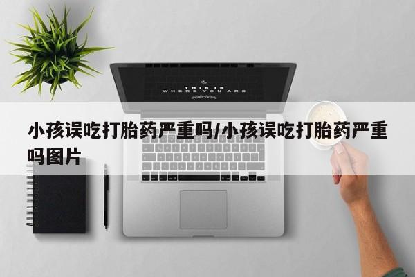 推荐个卖打胎药微信联系方式小孩误吃打胎药严重吗/小孩误吃打胎药严重吗图片