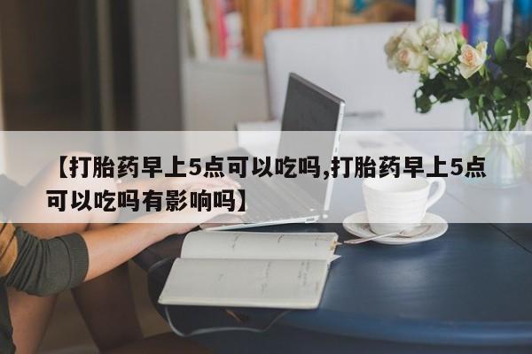 推荐个卖打胎药微信联系方式【打胎药早上5点可以吃吗,打胎药早上5点可以吃吗有影响吗】