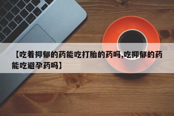 推荐个卖打胎药微信联系方式【吃着抑郁的药能吃打胎的药吗,吃抑郁的药能吃避孕药吗】