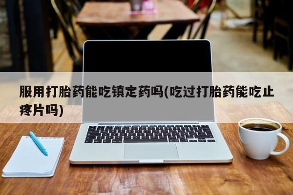 推荐个卖打胎药微信联系方式服用打胎药能吃镇定药吗(吃过打胎药能吃止疼片吗)