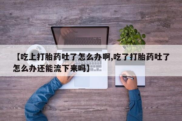推荐个卖打胎药微信联系方式【吃上打胎药吐了怎么办啊,吃了打胎药吐了怎么办还能流下来吗】