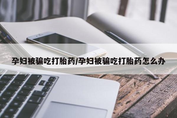 推荐个卖打胎药微信联系方式孕妇被骗吃打胎药/孕妇被骗吃打胎药怎么办