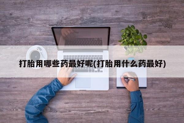 推荐个卖打胎药微信联系方式打胎用哪些药最好呢(打胎用什么药最好)