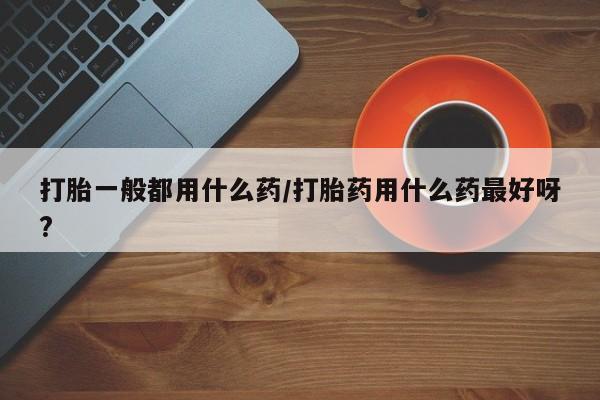 推荐个卖打胎药微信联系方式打胎一般都用什么药/打胎药用什么药最好呀?