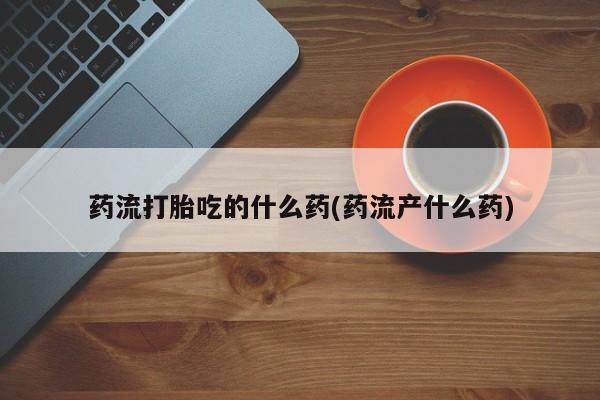 推荐个卖打胎药微信联系方式药流打胎吃的什么药(药流产什么药)