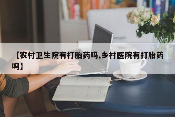 推荐个卖打胎药微信联系方式【农村卫生院有打胎药吗,乡村医院有打胎药吗】