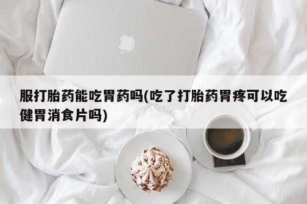 推荐个卖打胎药微信联系方式服打胎药能吃胃药吗(吃了打胎药胃疼可以吃健胃消食片吗)