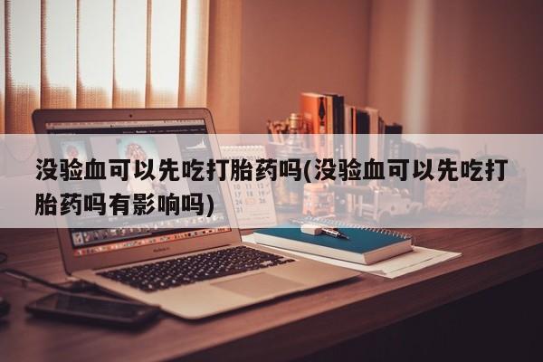 推荐个卖打胎药微信联系方式没验血可以先吃打胎药吗(没验血可以先吃打胎药吗有影响吗)