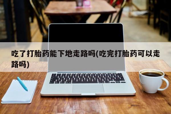 推荐个卖打胎药微信联系方式吃了打胎药能下地走路吗(吃完打胎药可以走路吗)