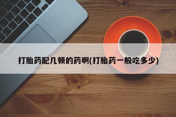 推荐个卖打胎药微信联系方式打胎药配几顿的药啊(打胎药一般吃多少)