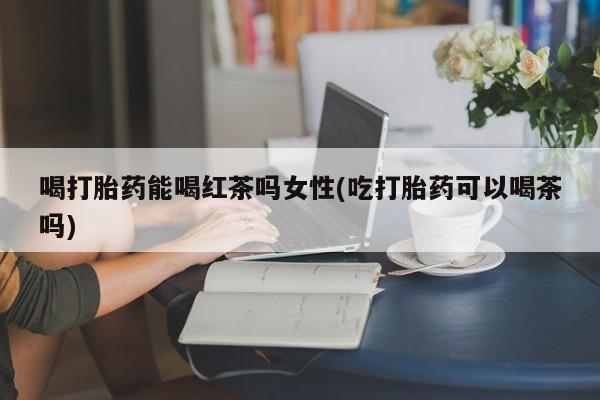 推荐个卖打胎药微信联系方式喝打胎药能喝红茶吗女性(吃打胎药可以喝茶吗)