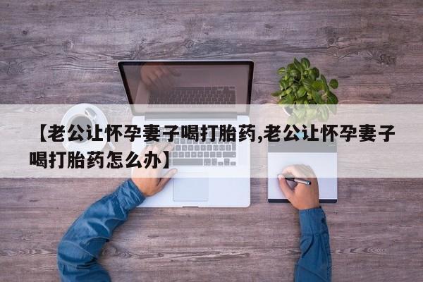 推荐个卖打胎药微信联系方式【老公让怀孕妻子喝打胎药,老公让怀孕妻子喝打胎药怎么办】