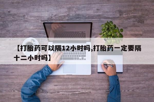 推荐个卖打胎药微信联系方式【打胎药可以隔12小时吗,打胎药一定要隔十二小时吗】